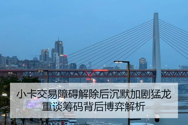 小卡交易障碍解除后沉默加剧猛龙重谈筹码背后博弈解析